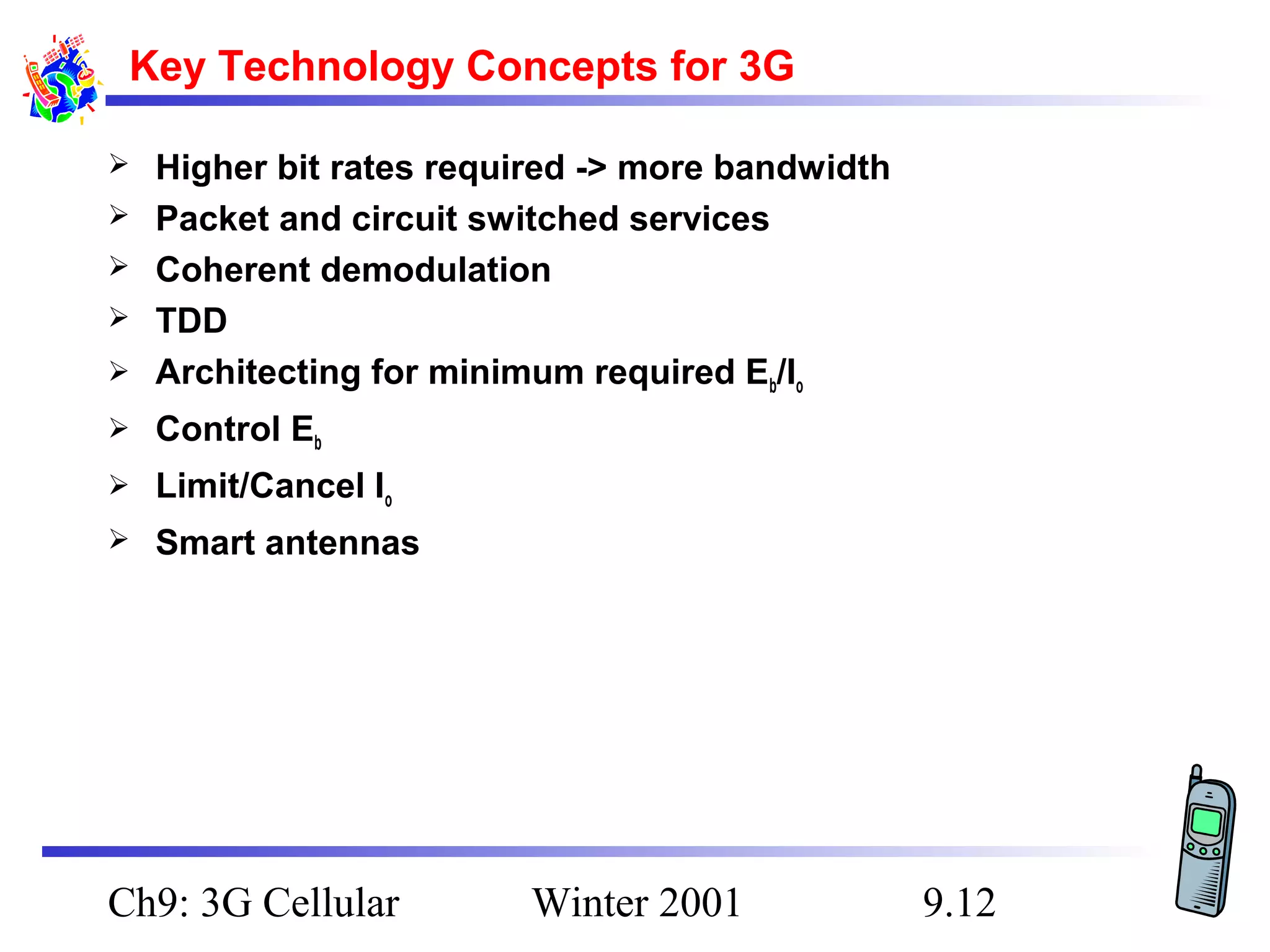Key Technology Concepts for 3G



Higher bit rates required -> more bandwidth
Packet and circuit switched services
Coherent demodulation
TDD
Architecting for minimum required Eb/Io



Control Eb



Limit/Cancel Io



Smart antennas






Ch9: 3G Cellular

Winter 2001

9.12

 