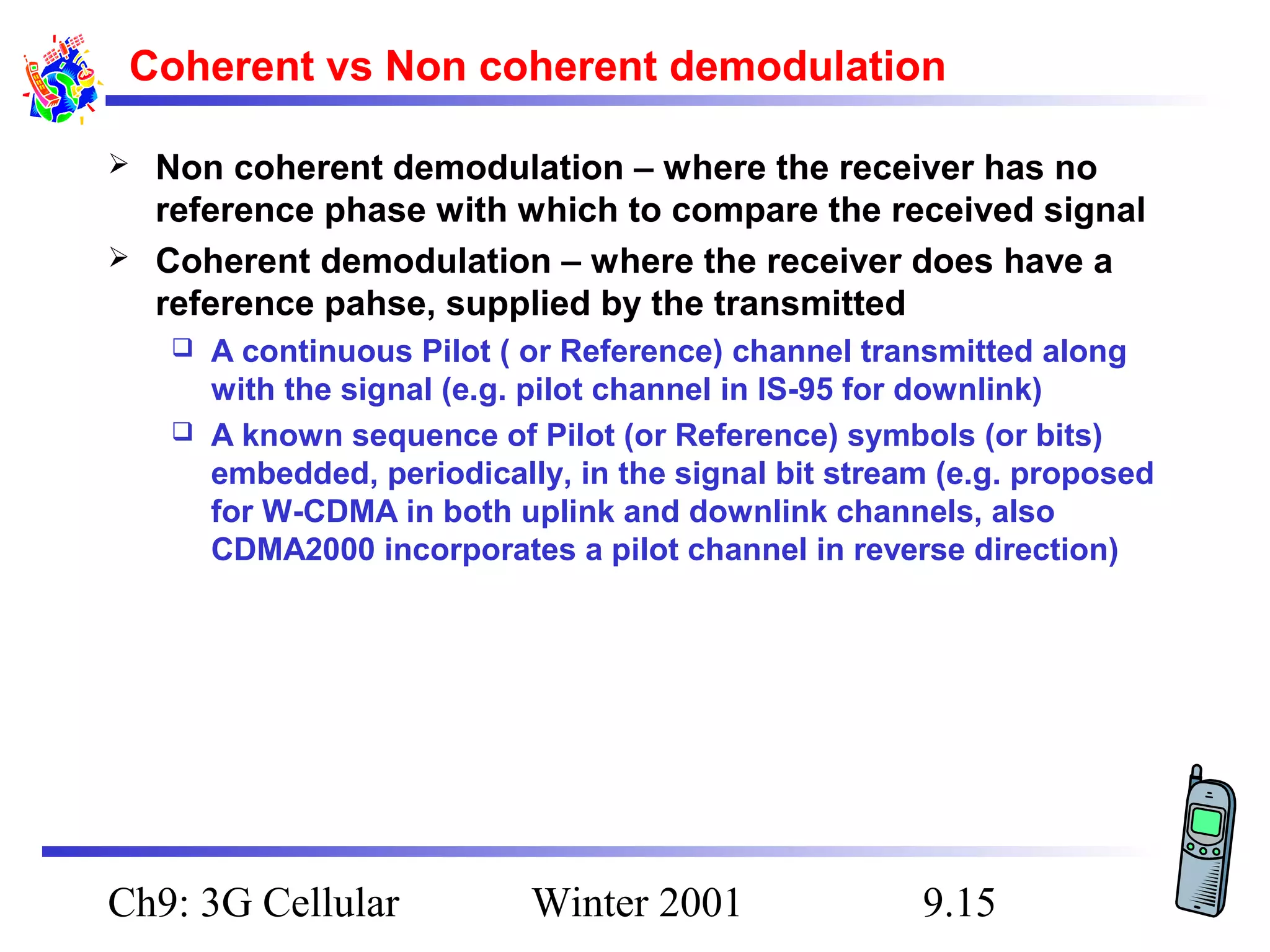 Coherent vs Non coherent demodulation



Non coherent demodulation – where the receiver has no
reference phase with which to compare the received signal
Coherent demodulation – where the receiver does have a
reference pahse, supplied by the transmitted
A continuous Pilot ( or Reference) channel transmitted along
with the signal (e.g. pilot channel in IS-95 for downlink)
 A known sequence of Pilot (or Reference) symbols (or bits)
embedded, periodically, in the signal bit stream (e.g. proposed
for W-CDMA in both uplink and downlink channels, also
CDMA2000 incorporates a pilot channel in reverse direction)


Ch9: 3G Cellular

Winter 2001

9.15

 