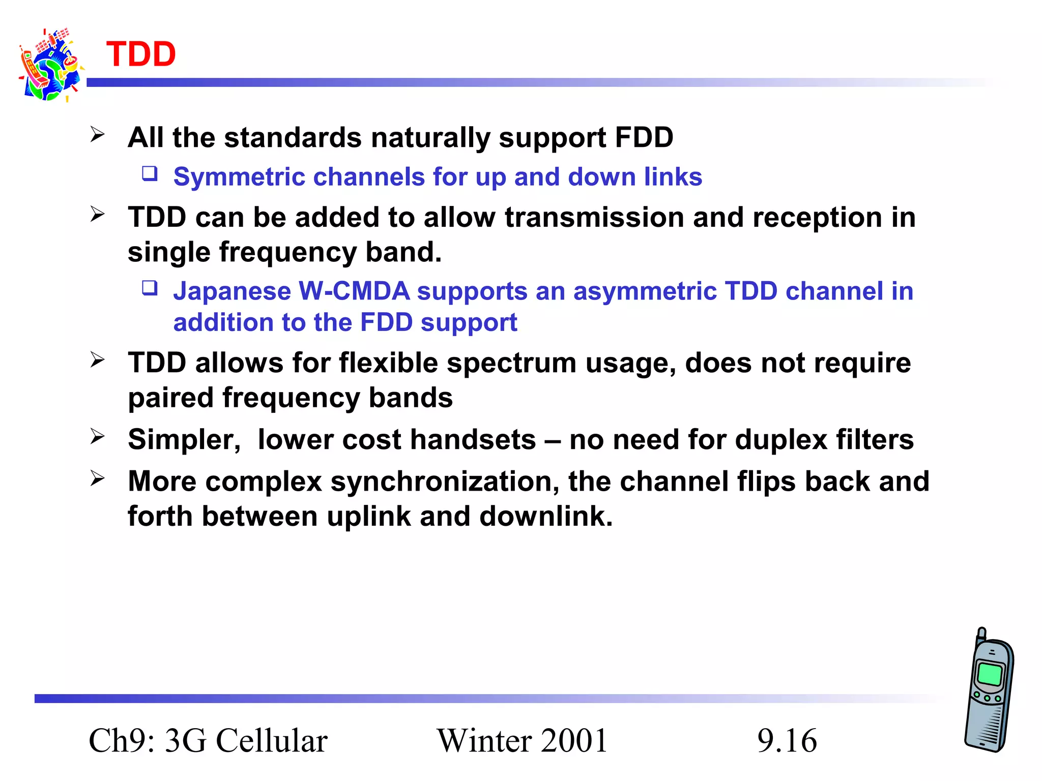 TDD


All the standards naturally support FDD




TDD can be added to allow transmission and reception in
single frequency band.






Symmetric channels for up and down links

Japanese W-CMDA supports an asymmetric TDD channel in
addition to the FDD support

TDD allows for flexible spectrum usage, does not require
paired frequency bands
Simpler, lower cost handsets – no need for duplex filters
More complex synchronization, the channel flips back and
forth between uplink and downlink.

Ch9: 3G Cellular

Winter 2001

9.16

 