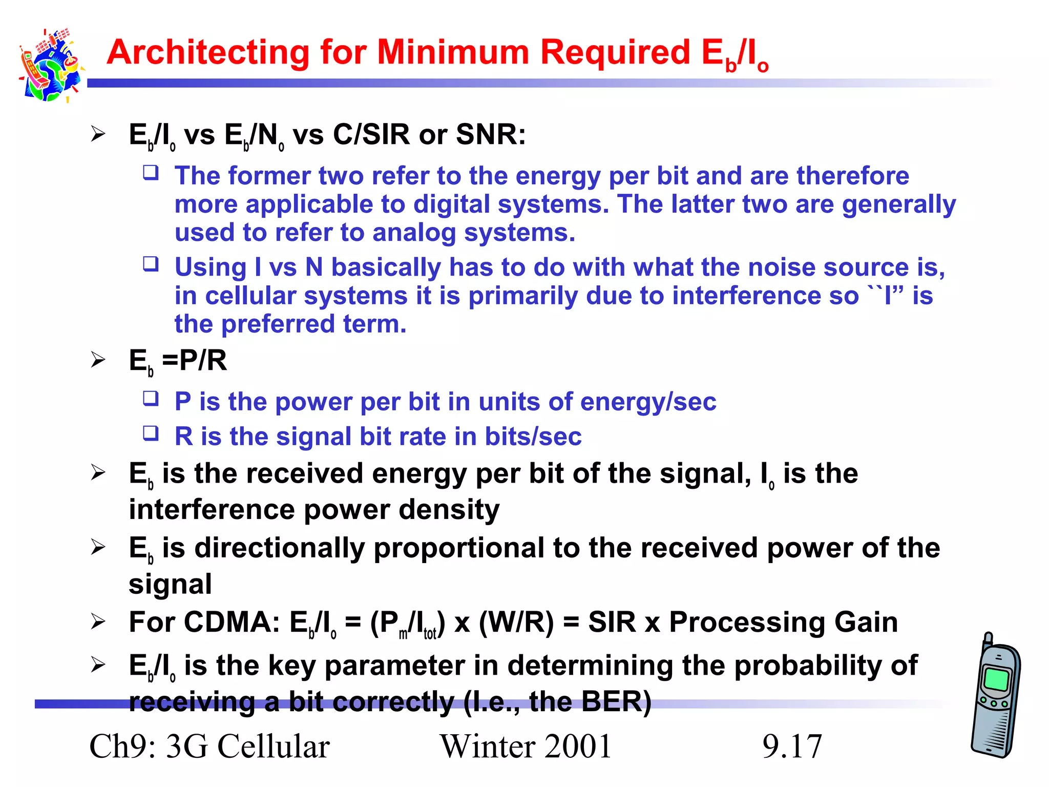 Architecting for Minimum Required Eb/Io


Eb/Io vs Eb/No vs C/SIR or SNR:
The former two refer to the energy per bit and are therefore
more applicable to digital systems. The latter two are generally
used to refer to analog systems.
 Using I vs N basically has to do with what the noise source is,
in cellular systems it is primarily due to interference so ``I” is
the preferred term.




Eb =P/R
P is the power per bit in units of energy/sec
 R is the signal bit rate in bits/sec







Eb is the received energy per bit of the signal, Io is the
interference power density
Eb is directionally proportional to the received power of the
signal
For CDMA: Eb/Io = (Pm/Itot) x (W/R) = SIR x Processing Gain
Eb/Io is the key parameter in determining the probability of
receiving a bit correctly (I.e., the BER)

Ch9: 3G Cellular

Winter 2001

9.17

 