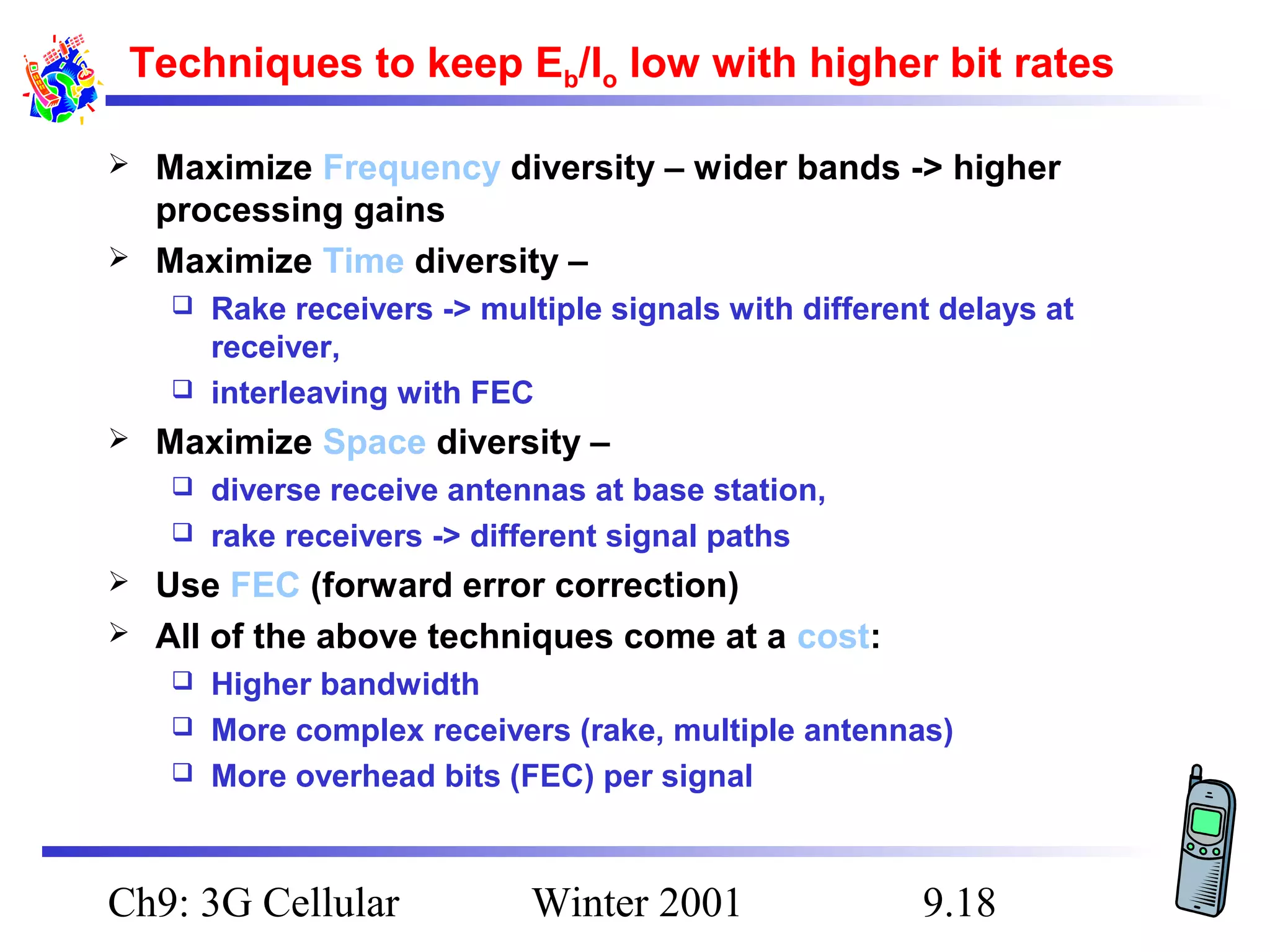 Techniques to keep Eb/Io low with higher bit rates



Maximize Frequency diversity – wider bands -> higher
processing gains
Maximize Time diversity –
Rake receivers -> multiple signals with different delays at
receiver,
 interleaving with FEC




Maximize Space diversity –
diverse receive antennas at base station,
 rake receivers -> different signal paths





Use FEC (forward error correction)
All of the above techniques come at a cost:
Higher bandwidth
 More complex receivers (rake, multiple antennas)
 More overhead bits (FEC) per signal


Ch9: 3G Cellular

Winter 2001

9.18

 