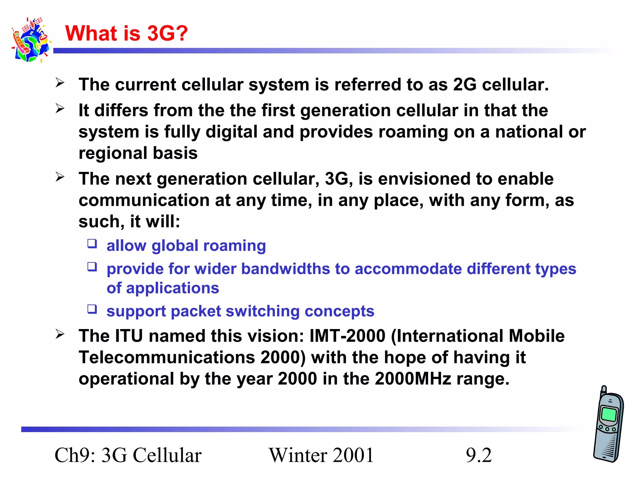 What is 3G?





The current cellular system is referred to as 2G cellular.
It differs from the the first generation cellular in that the
system is fully digital and provides roaming on a national or
regional basis
The next generation cellular, 3G, is envisioned to enable
communication at any time, in any place, with any form, as
such, it will:
allow global roaming
 provide for wider bandwidths to accommodate different types
of applications
 support packet switching concepts




The ITU named this vision: IMT-2000 (International Mobile
Telecommunications 2000) with the hope of having it
operational by the year 2000 in the 2000MHz range.

Ch9: 3G Cellular

Winter 2001

9.2

 