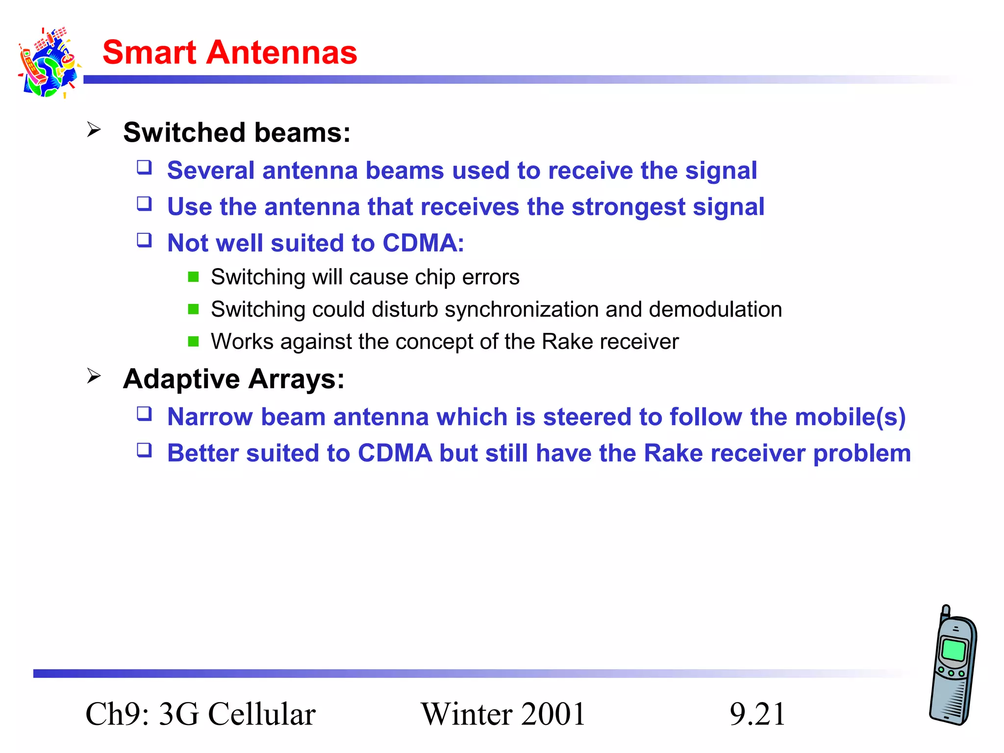 Smart Antennas


Switched beams:
Several antenna beams used to receive the signal
 Use the antenna that receives the strongest signal
 Not well suited to CDMA:


Switching will cause chip errors
Switching could disturb synchronization and demodulation
Works against the concept of the Rake receiver


Adaptive Arrays:
Narrow beam antenna which is steered to follow the mobile(s)
 Better suited to CDMA but still have the Rake receiver problem


Ch9: 3G Cellular

Winter 2001

9.21

 