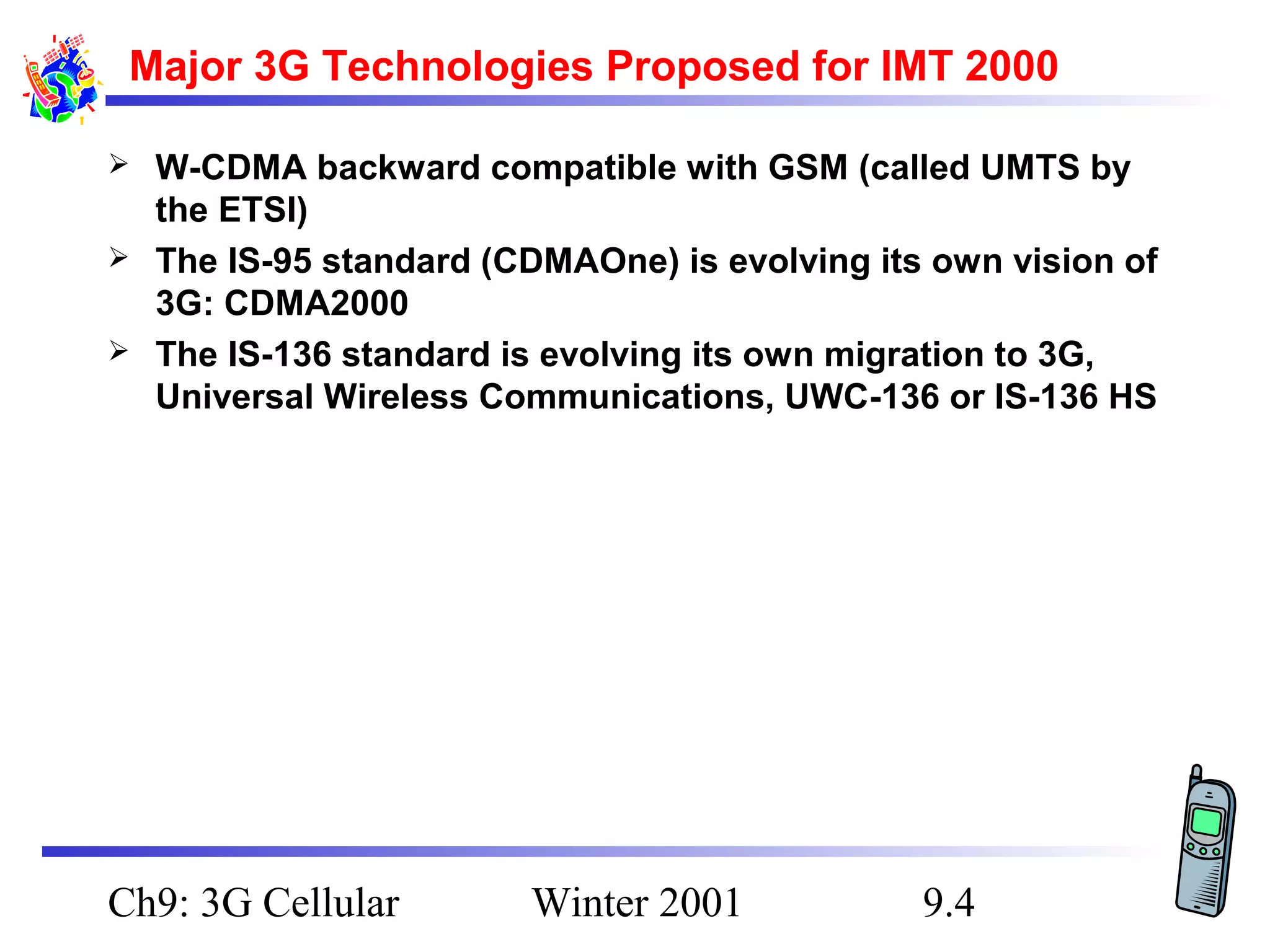 Major 3G Technologies Proposed for IMT 2000




W-CDMA backward compatible with GSM (called UMTS by
the ETSI)
The IS-95 standard (CDMAOne) is evolving its own vision of
3G: CDMA2000
The IS-136 standard is evolving its own migration to 3G,
Universal Wireless Communications, UWC-136 or IS-136 HS

Ch9: 3G Cellular

Winter 2001

9.4

 