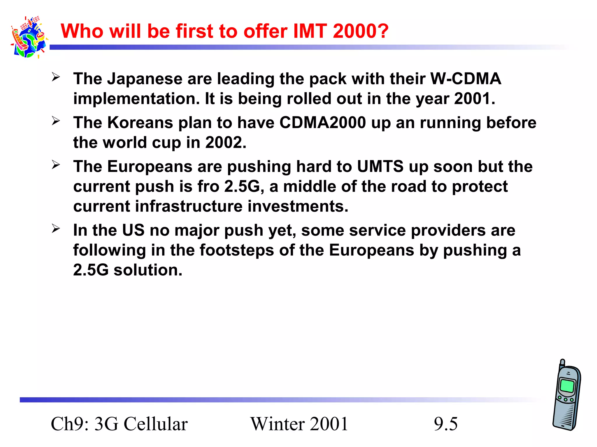 Who will be first to offer IMT 2000?






The Japanese are leading the pack with their W-CDMA
implementation. It is being rolled out in the year 2001.
The Koreans plan to have CDMA2000 up an running before
the world cup in 2002.
The Europeans are pushing hard to UMTS up soon but the
current push is fro 2.5G, a middle of the road to protect
current infrastructure investments.
In the US no major push yet, some service providers are
following in the footsteps of the Europeans by pushing a
2.5G solution.

Ch9: 3G Cellular

Winter 2001

9.5

 
