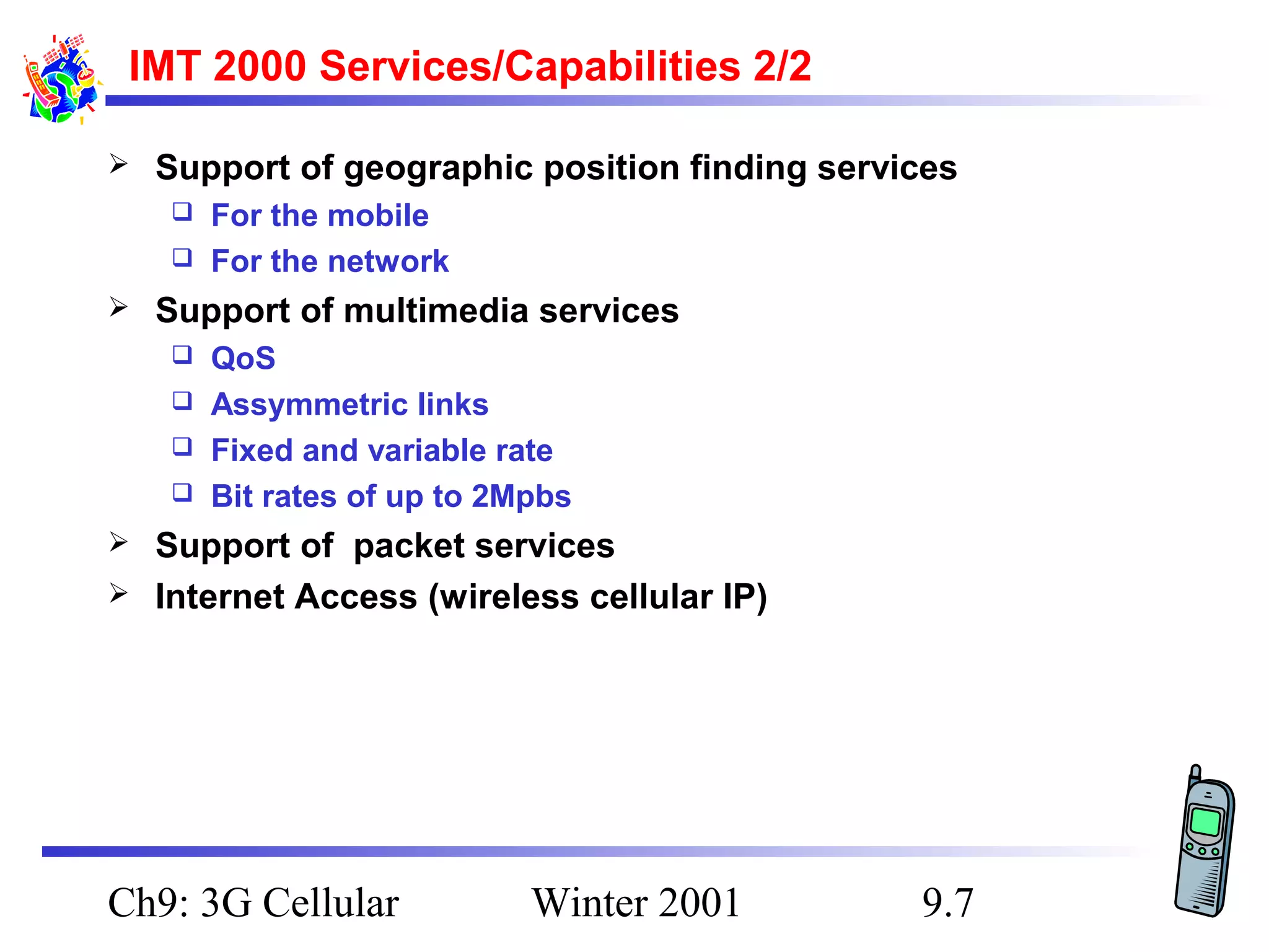 IMT 2000 Services/Capabilities 2/2


Support of geographic position finding services
For the mobile
 For the network




Support of multimedia services
QoS
 Assymmetric links
 Fixed and variable rate
 Bit rates of up to 2Mpbs





Support of packet services
Internet Access (wireless cellular IP)

Ch9: 3G Cellular

Winter 2001

9.7

 