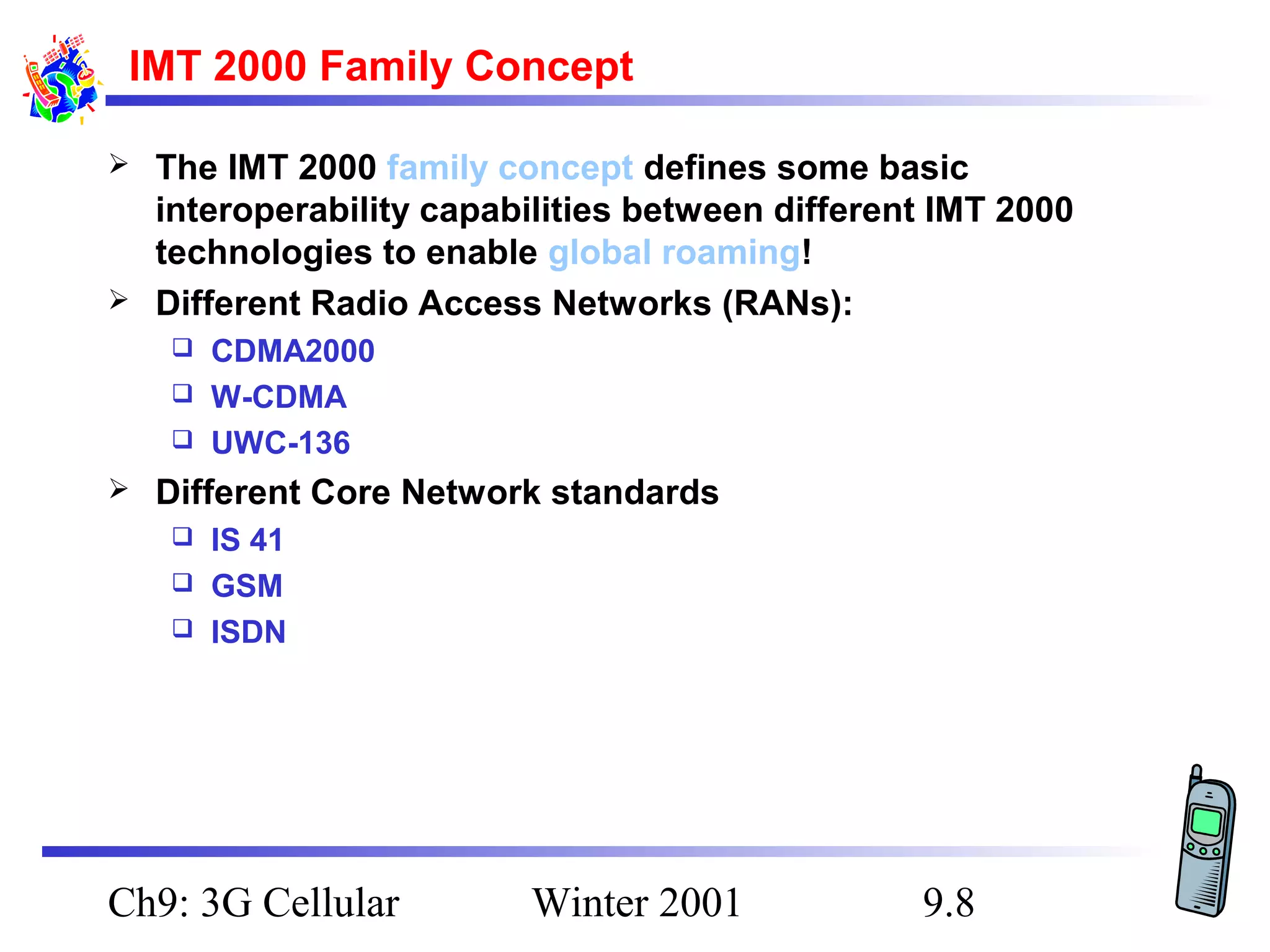 IMT 2000 Family Concept




The IMT 2000 family concept defines some basic
interoperability capabilities between different IMT 2000
technologies to enable global roaming!
Different Radio Access Networks (RANs):
CDMA2000
 W-CDMA
 UWC-136




Different Core Network standards
IS 41
 GSM
 ISDN


Ch9: 3G Cellular

Winter 2001

9.8

 