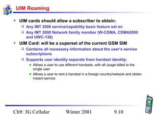 UIM Roaming


UIM cards should allow a subscriber to obtain:
Any IMT 2000 service/capability basic feature set on
 Any IMT 2000 Network family member (W-CDMA, CDMA2000
and UWC-136)




UIM Card: will be a superset of the current GSM SIM
Contains all necessary information about the user’s service
subscriptions
 Supports user identity separate from handset identity:


Allows a user to use different handsets, with all usage billed to the
single user
Allows a user to rent a handset in a foreign country/network and obtain
instant service

Ch9: 3G Cellular

Winter 2001

9.10

 