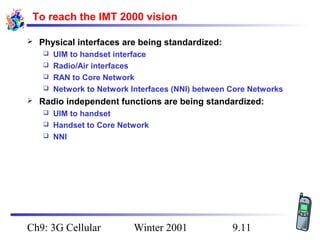 To reach the IMT 2000 vision


Physical interfaces are being standardized:
UIM to handset interface
 Radio/Air interfaces
 RAN to Core Network
 Network to Network Interfaces (NNI) between Core Networks




Radio independent functions are being standardized:
UIM to handset
 Handset to Core Network
 NNI


Ch9: 3G Cellular

Winter 2001

9.11

 