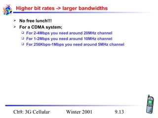 Higher bit rates -> larger bandwidths



No free lunch!!!
For a CDMA system;
For 2-4Mbps you need around 20MHz channel
 For 1-2Mbps you need around 10MHz channel
 For 256Kbps-1Mbps you need around 5MHz channel


Ch9: 3G Cellular

Winter 2001

9.13

 