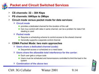 Packet and Circuit Switched Services
CS channels: 32 – 384 Kbps
 PS channels: 64Kbps to 2Mbps
 Circuit mode versus packet mode for data services:




Circuit mode
provides a dedicated channel for the duration of the call
Can mux control with data in same channel, can be a problem for data if bit
stealing is used



Packet mode
Requires a scheduling scheme to control access to the shared channel
Generally supports a separate control channel



CDMA Packet Mode: two main approaches


Users share a dedicated channel (code):
Sequential access or scheduled on a need basis



Users share the allowable total interference for the carrier:
Each user gets a unique code
Users must be scheduled and transmissions controlled to limit the load in the
system



Combination of the above two

Ch9: 3G Cellular

Winter 2001

9.14

 