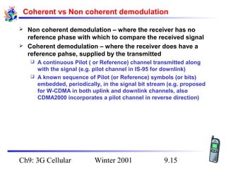 Coherent vs Non coherent demodulation



Non coherent demodulation – where the receiver has no
reference phase with which to compare the received signal
Coherent demodulation – where the receiver does have a
reference pahse, supplied by the transmitted
A continuous Pilot ( or Reference) channel transmitted along
with the signal (e.g. pilot channel in IS-95 for downlink)
 A known sequence of Pilot (or Reference) symbols (or bits)
embedded, periodically, in the signal bit stream (e.g. proposed
for W-CDMA in both uplink and downlink channels, also
CDMA2000 incorporates a pilot channel in reverse direction)


Ch9: 3G Cellular

Winter 2001

9.15

 