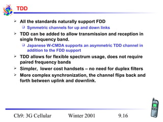 TDD


All the standards naturally support FDD




TDD can be added to allow transmission and reception in
single frequency band.






Symmetric channels for up and down links

Japanese W-CMDA supports an asymmetric TDD channel in
addition to the FDD support

TDD allows for flexible spectrum usage, does not require
paired frequency bands
Simpler, lower cost handsets – no need for duplex filters
More complex synchronization, the channel flips back and
forth between uplink and downlink.

Ch9: 3G Cellular

Winter 2001

9.16

 