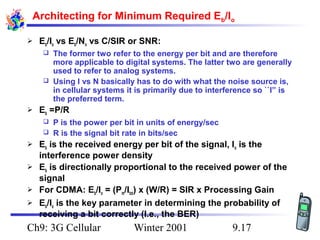 Architecting for Minimum Required Eb/Io


Eb/Io vs Eb/No vs C/SIR or SNR:
The former two refer to the energy per bit and are therefore
more applicable to digital systems. The latter two are generally
used to refer to analog systems.
 Using I vs N basically has to do with what the noise source is,
in cellular systems it is primarily due to interference so ``I” is
the preferred term.




Eb =P/R
P is the power per bit in units of energy/sec
 R is the signal bit rate in bits/sec







Eb is the received energy per bit of the signal, Io is the
interference power density
Eb is directionally proportional to the received power of the
signal
For CDMA: Eb/Io = (Pm/Itot) x (W/R) = SIR x Processing Gain
Eb/Io is the key parameter in determining the probability of
receiving a bit correctly (I.e., the BER)

Ch9: 3G Cellular

Winter 2001

9.17

 