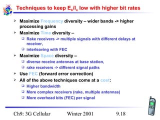 Techniques to keep Eb/Io low with higher bit rates



Maximize Frequency diversity – wider bands -> higher
processing gains
Maximize Time diversity –
Rake receivers -> multiple signals with different delays at
receiver,
 interleaving with FEC




Maximize Space diversity –
diverse receive antennas at base station,
 rake receivers -> different signal paths





Use FEC (forward error correction)
All of the above techniques come at a cost:
Higher bandwidth
 More complex receivers (rake, multiple antennas)
 More overhead bits (FEC) per signal


Ch9: 3G Cellular

Winter 2001

9.18

 