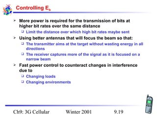 Controlling Eb


More power is required for the transmission of bits at
higher bit rates over the same distance




Limit the distance over which high bit rates maybe sent

Using better antennas that will focus the beam so that:
The transmitter aims at the target without wasting energy in all
directions
 The receiver captures more of the signal as it is focused on a
narrow beam




Fast power control to counteract changes in interference
due to
Changing loads
 Changing environments


Ch9: 3G Cellular

Winter 2001

9.19

 