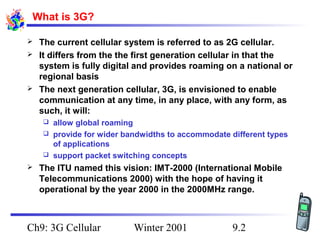What is 3G?





The current cellular system is referred to as 2G cellular.
It differs from the the first generation cellular in that the
system is fully digital and provides roaming on a national or
regional basis
The next generation cellular, 3G, is envisioned to enable
communication at any time, in any place, with any form, as
such, it will:
allow global roaming
 provide for wider bandwidths to accommodate different types
of applications
 support packet switching concepts




The ITU named this vision: IMT-2000 (International Mobile
Telecommunications 2000) with the hope of having it
operational by the year 2000 in the 2000MHz range.

Ch9: 3G Cellular

Winter 2001

9.2

 