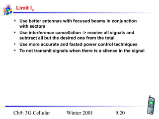 Limit Io





Use better antennas with focused beams in conjunction
with sectors
Use interference cancellation -> receive all signals and
subtract all but the desired one from the total
Use more accurate and fasted power control techniques
To not transmit signals when there is a silence in the signal

Ch9: 3G Cellular

Winter 2001

9.20

 