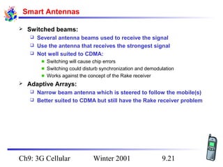 Smart Antennas


Switched beams:
Several antenna beams used to receive the signal
 Use the antenna that receives the strongest signal
 Not well suited to CDMA:


Switching will cause chip errors
Switching could disturb synchronization and demodulation
Works against the concept of the Rake receiver


Adaptive Arrays:
Narrow beam antenna which is steered to follow the mobile(s)
 Better suited to CDMA but still have the Rake receiver problem


Ch9: 3G Cellular

Winter 2001

9.21

 