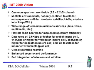 IMT 2000 Vision











Common spectrum worldwide (2.8 – 2.2 GHz band)
Multiple environments, not only confined to cellular,
encompasses: cellular, cordless, satellite, LANs, wireless
local loop (WLL)
Wide range of telecommunications services (data, voice,
multimedia, etc.)
Flexible radio bearers for increased spectrum efficiency
Data rates of: 9.6Kbps or higher for global (mega cell),
144Kbps or higher for vehicular (macro cell), 384Kbps or
higher for pedestrian (micro cell) and up to 2Mbps for
indoor environments (pico cell)
Global seamless roaming
Enhanced security and performance
Full integration of wireless and wireline

Ch9: 3G Cellular

Winter 2001

9.3

 