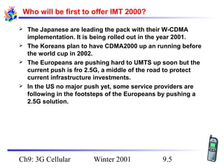 Who will be first to offer IMT 2000?






The Japanese are leading the pack with their W-CDMA
implementation. It is being rolled out in the year 2001.
The Koreans plan to have CDMA2000 up an running before
the world cup in 2002.
The Europeans are pushing hard to UMTS up soon but the
current push is fro 2.5G, a middle of the road to protect
current infrastructure investments.
In the US no major push yet, some service providers are
following in the footsteps of the Europeans by pushing a
2.5G solution.

Ch9: 3G Cellular

Winter 2001

9.5

 