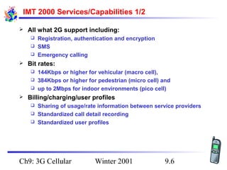 IMT 2000 Services/Capabilities 1/2


All what 2G support including:
Registration, authentication and encryption
 SMS
 Emergency calling




Bit rates:
144Kbps or higher for vehicular (macro cell),
 384Kbps or higher for pedestrian (micro cell) and
 up to 2Mbps for indoor environments (pico cell)




Billing/charging/user profiles
Sharing of usage/rate information between service providers
 Standardized call detail recording
 Standardized user profiles


Ch9: 3G Cellular

Winter 2001

9.6

 