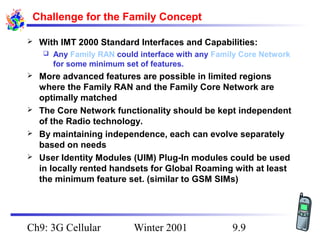 Challenge for the Family Concept


With IMT 2000 Standard Interfaces and Capabilities:








Any Family RAN could interface with any Family Core Network
for some minimum set of features.

More advanced features are possible in limited regions
where the Family RAN and the Family Core Network are
optimally matched
The Core Network functionality should be kept independent
of the Radio technology.
By maintaining independence, each can evolve separately
based on needs
User Identity Modules (UIM) Plug-In modules could be used
in locally rented handsets for Global Roaming with at least
the minimum feature set. (similar to GSM SIMs)

Ch9: 3G Cellular

Winter 2001

9.9

 