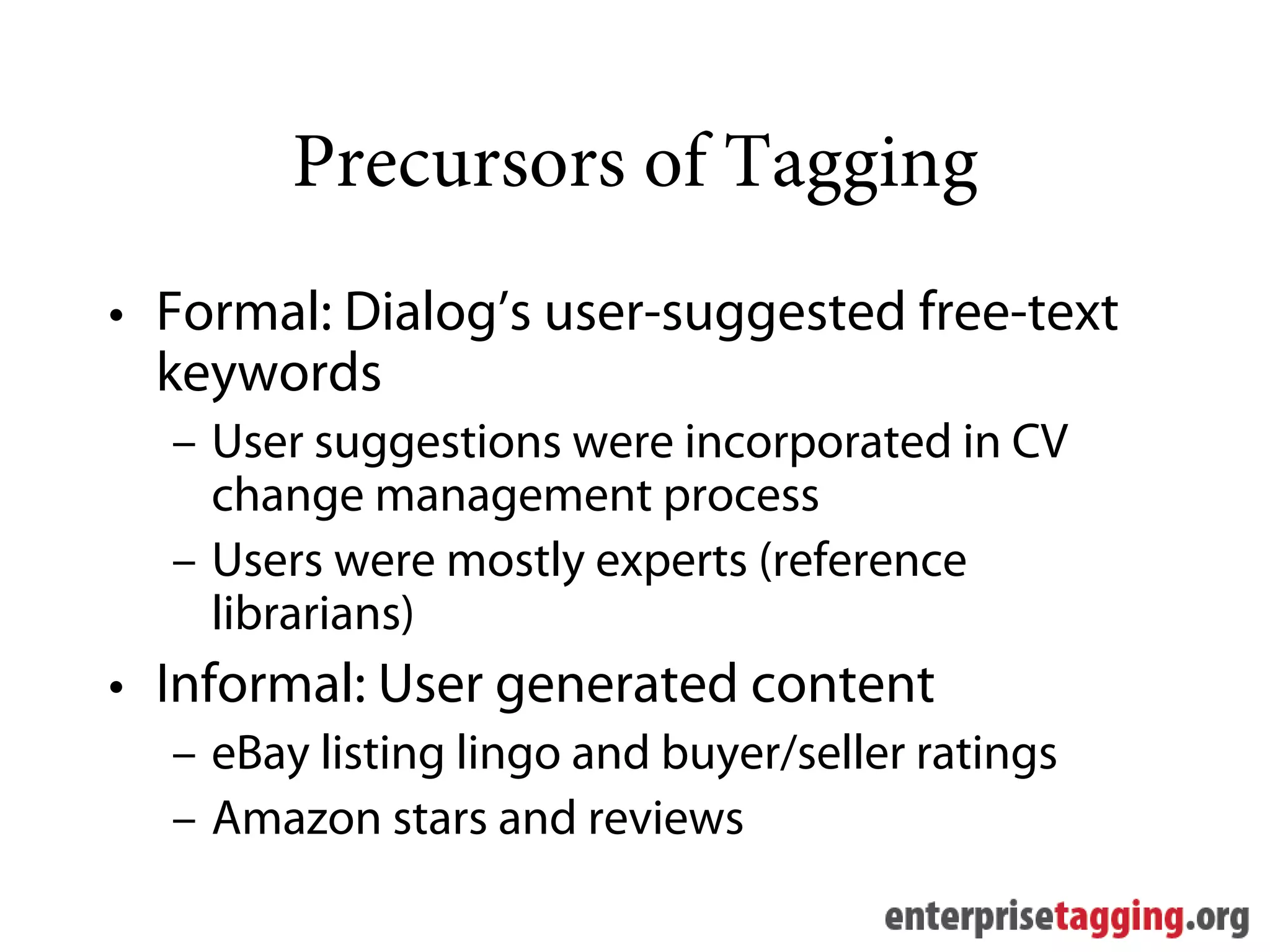 Precursors of Tagging
• Formal: Dialog’s user-suggested free-text
  keywords
  – User suggestions were incorporated in CV
    change management process
  – Users were mostly experts (reference
    librarians)
• Informal: User generated content
  – eBay listing lingo and buyer/seller ratings
  – Amazon stars and reviews
 
