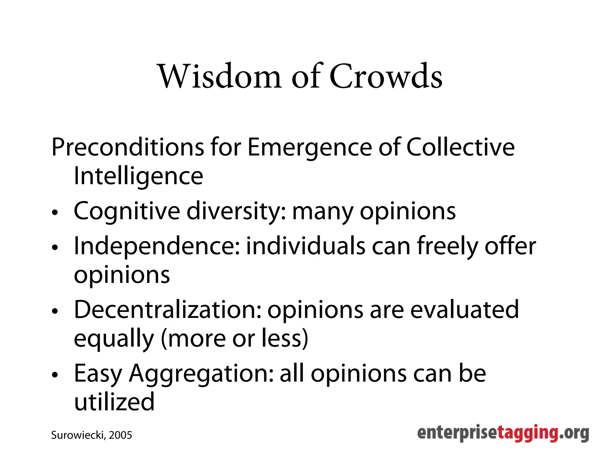 Wisdom of Crowds
Preconditions for Emergence of Collective
  Intelligence
• Cognitive diversity: many opinions
• Independence: individuals can freely offer
  opinions
• Decentralization: opinions are evaluated
  equally (more or less)
• Easy Aggregation: all opinions can be
  utilized
Surowiecki, 2005
 