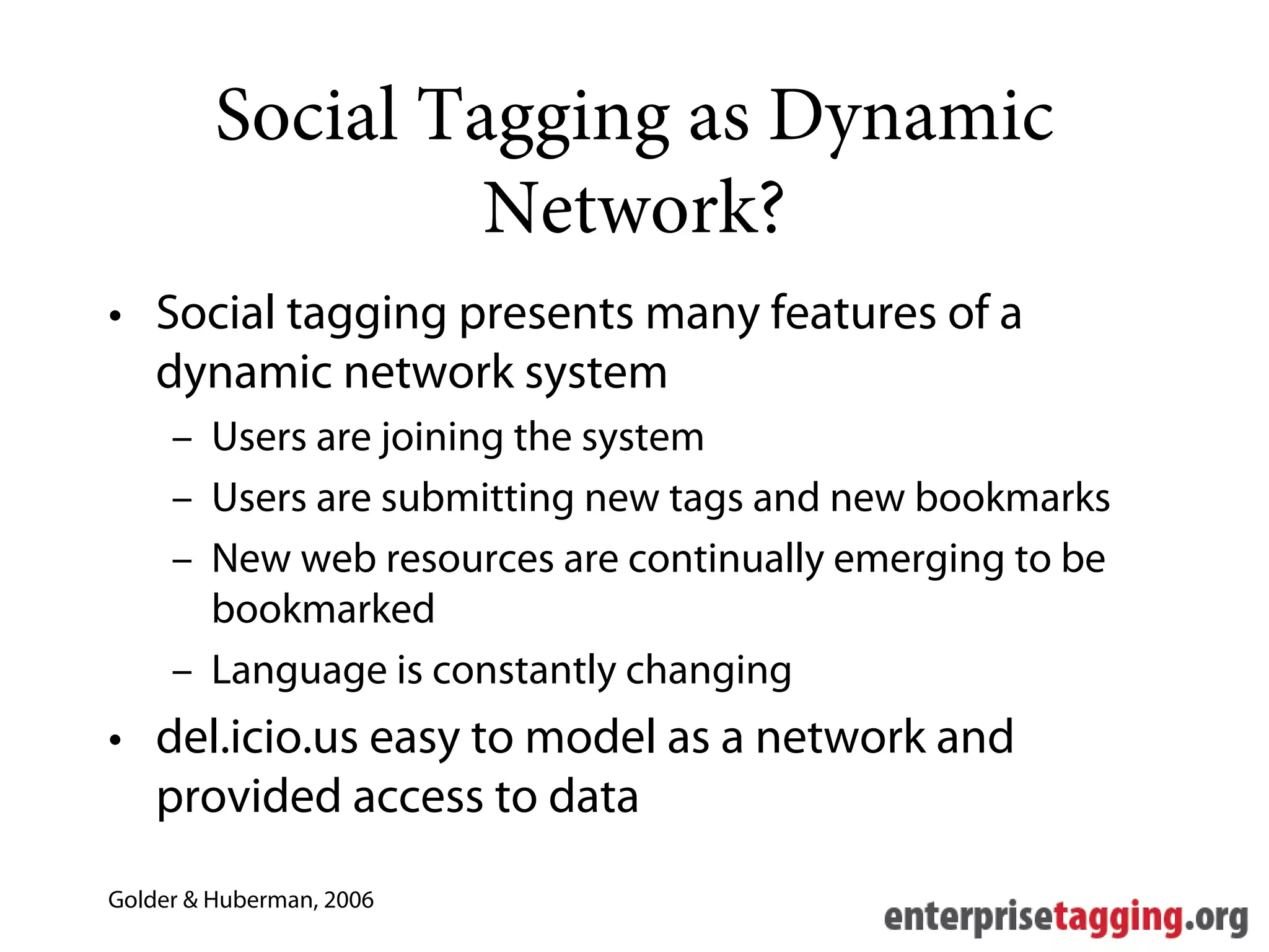 Social Tagging as Dynamic
                  Network?
• Social tagging presents many features of a
  dynamic network system
     – Users are joining the system
     – Users are submitting new tags and new bookmarks
     – New web resources are continually emerging to be
       bookmarked
     – Language is constantly changing
• del.icio.us easy to model as a network and
  provided access to data
Golder & Huberman, 2006
 