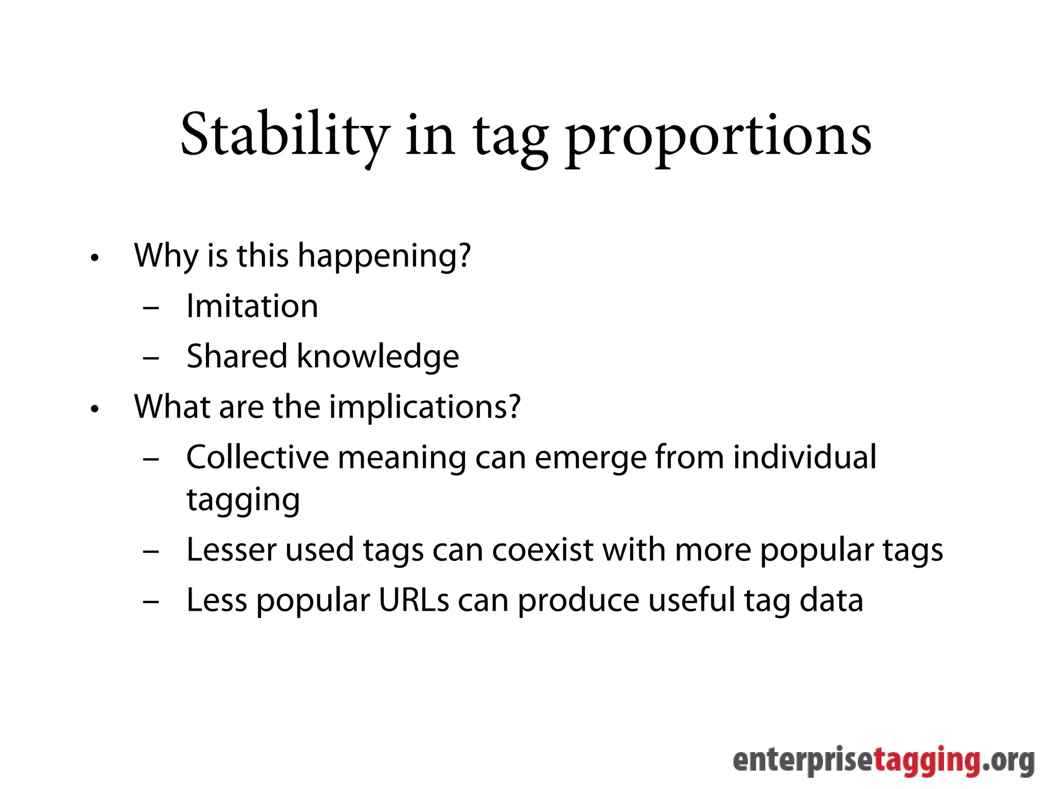 Stability in tag proportions
• Why is this happening?
  – Imitation
  – Shared knowledge
• What are the implications?
  – Collective meaning can emerge from individual
    tagging
  – Lesser used tags can coexist with more popular tags
  – Less popular URLs can produce useful tag data
 