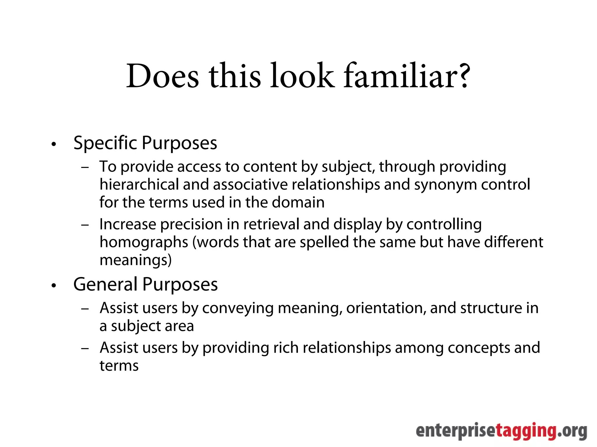 Does this look familiar?
• Specific Purposes
   – To provide access to content by subject, through providing
     hierarchical and associative relationships and synonym control
     for the terms used in the domain
   – Increase precision in retrieval and display by controlling
     homographs (words that are spelled the same but have different
     meanings)
• General Purposes
   – Assist users by conveying meaning, orientation, and structure in
     a subject area
   – Assist users by providing rich relationships among concepts and
     terms
 