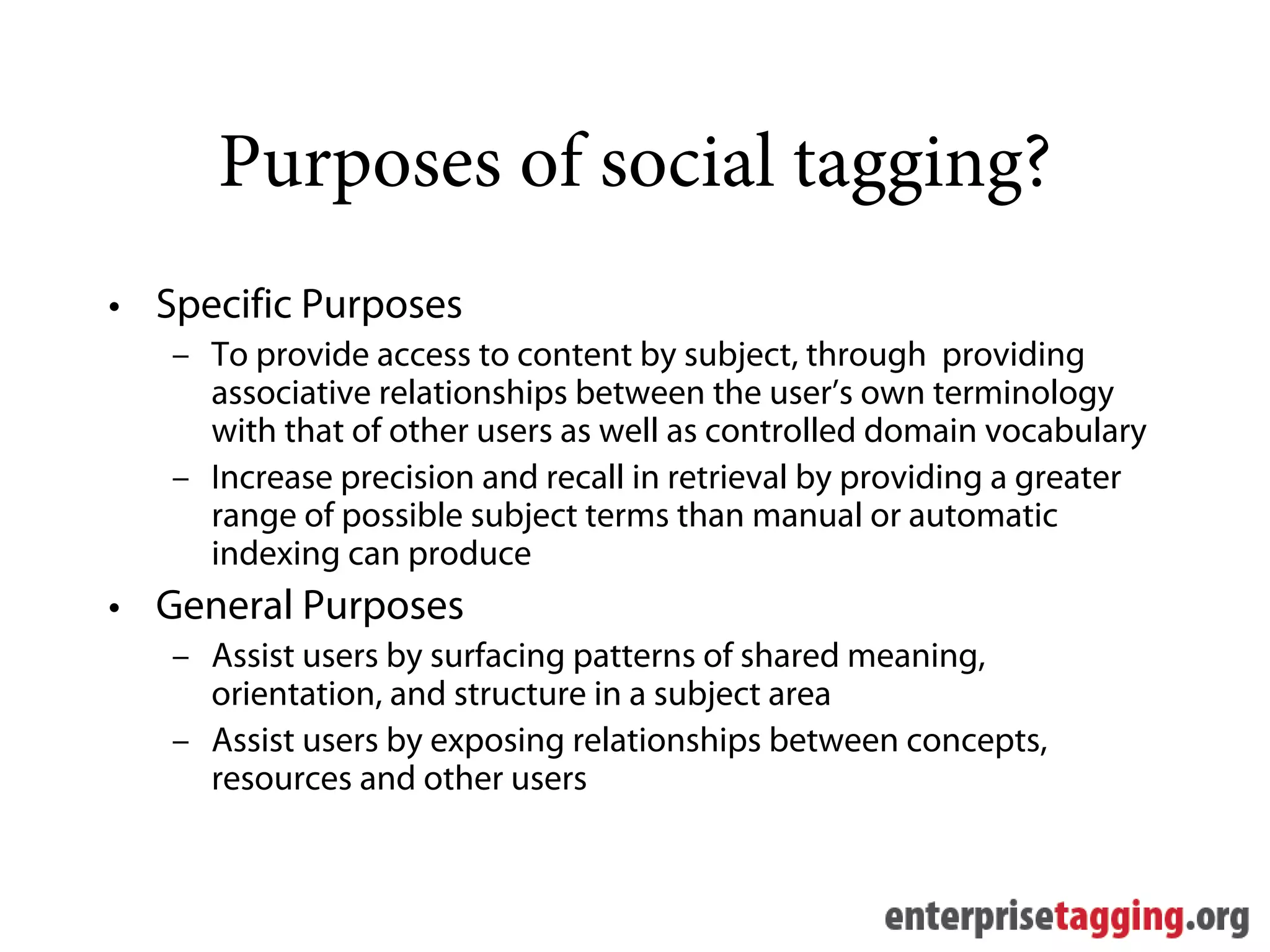 Purposes of social tagging?
• Specific Purposes
   – To provide access to content by subject, through providing
     associative relationships between the user’s own terminology
     with that of other users as well as controlled domain vocabulary
   – Increase precision and recall in retrieval by providing a greater
     range of possible subject terms than manual or automatic
     indexing can produce
• General Purposes
   – Assist users by surfacing patterns of shared meaning,
     orientation, and structure in a subject area
   – Assist users by exposing relationships between concepts,
     resources and other users
 