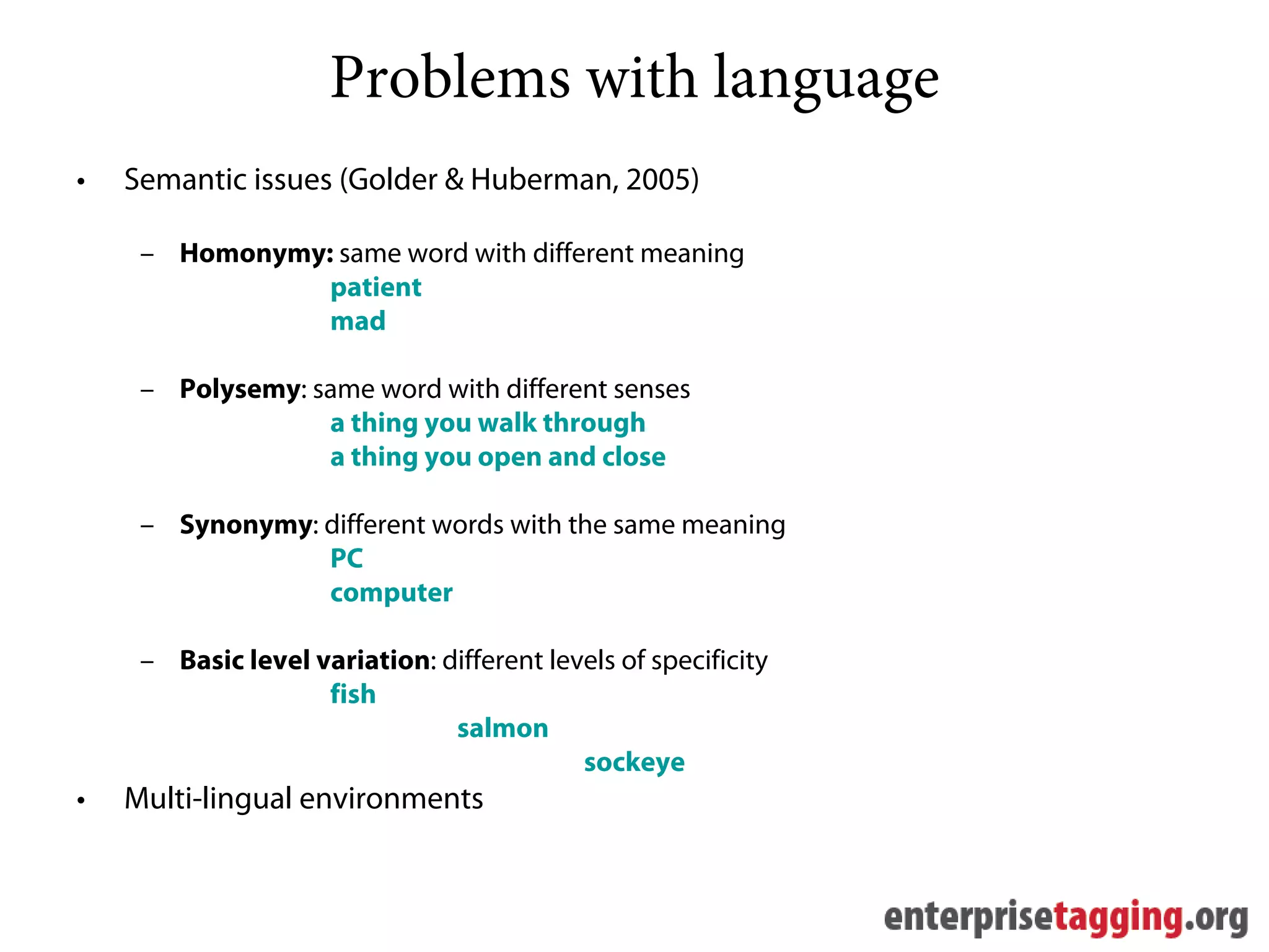 Problems with language
•   Semantic issues (Golder & Huberman, 2005)

     – Homonymy: same word with different meaning
                patient
                mad

     – Polysemy: same word with different senses
                  a thing you walk through
                  a thing you open and close

     – Synonymy: different words with the same meaning
                 PC
                 computer

     – Basic level variation: different levels of specificity
                    fish
                               salmon
                                           sockeye
•   Multi-lingual environments
 