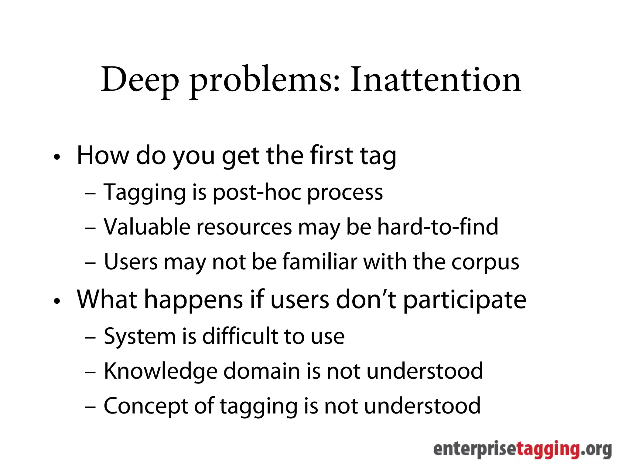 Deep problems: Inattention
• How do you get the first tag
  – Tagging is post-hoc process
  – Valuable resources may be hard-to-find
  – Users may not be familiar with the corpus
• What happens if users don’t participate
  – System is difficult to use
  – Knowledge domain is not understood
  – Concept of tagging is not understood
 