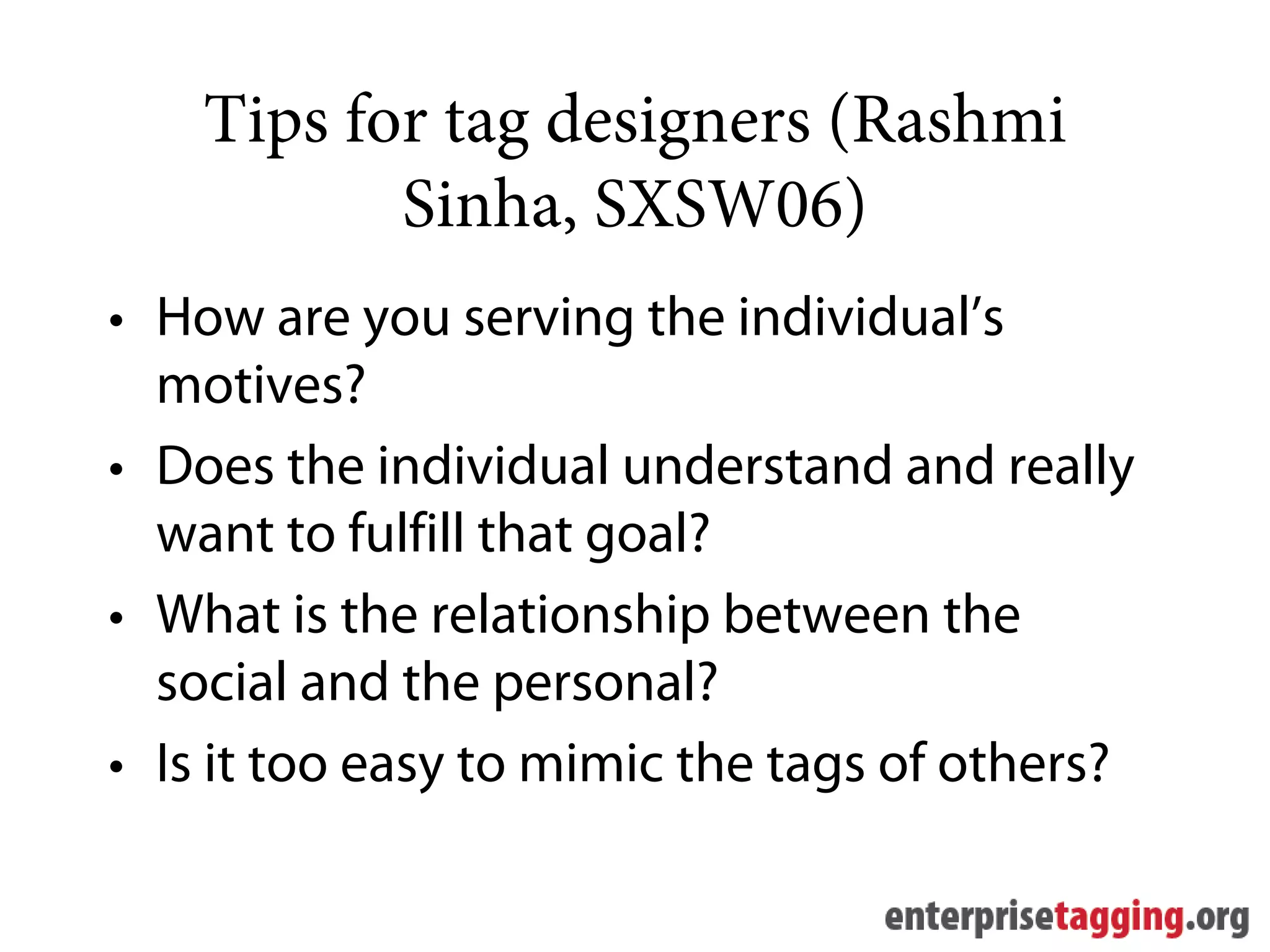 Tips for tag designers (Rashmi
           Sinha, SXSW06)
• How are you serving the individual’s
  motives?
• Does the individual understand and really
  want to fulfill that goal?
• What is the relationship between the
  social and the personal?
• Is it too easy to mimic the tags of others?
 