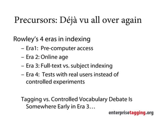Precursors: Déjà vu all over again
Rowley’s 4 eras in indexing
  –   Era1: Pre-computer access
  –   Era 2: Online age
  –   Era 3: Full-text vs. subject indexing
  –   Era 4: Tests with real users instead of
      controlled experiments

  Tagging vs. Controlled Vocabulary Debate Is
    Somewhere Early in Era 3…
 