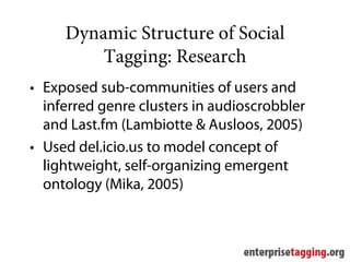 Dynamic Structure of Social
         Tagging: Research
• Exposed sub-communities of users and
  inferred genre clusters in audioscrobbler
  and Last.fm (Lambiotte & Ausloos, 2005)
• Used del.icio.us to model concept of
  lightweight, self-organizing emergent
  ontology (Mika, 2005)
 
