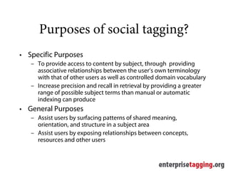 Purposes of social tagging?
• Specific Purposes
   – To provide access to content by subject, through providing
     associative relationships between the user’s own terminology
     with that of other users as well as controlled domain vocabulary
   – Increase precision and recall in retrieval by providing a greater
     range of possible subject terms than manual or automatic
     indexing can produce
• General Purposes
   – Assist users by surfacing patterns of shared meaning,
     orientation, and structure in a subject area
   – Assist users by exposing relationships between concepts,
     resources and other users
 