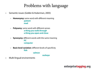 Problems with language
•   Semantic issues (Golder & Huberman, 2005)

     – Homonymy: same word with different meaning
                patient
                mad

     – Polysemy: same word with different senses
                  a thing you walk through
                  a thing you open and close

     – Synonymy: different words with the same meaning
                 PC
                 computer

     – Basic level variation: different levels of specificity
                    fish
                               salmon
                                           sockeye
•   Multi-lingual environments
 