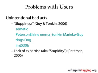 Problems with Users
Unintentional bad acts
  – “Sloppiness” (Guy & Tonkin, 2006)
     sematic
     PetersonElaine emma_tonkin Marieke-Guy
     dogs Dog
     imt530b
  – Lack of expertise (aka “Stupidity”) (Peterson,
    2006)
 