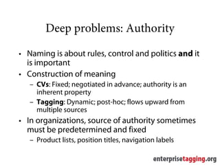 Deep problems: Authority
• Naming is about rules, control and politics and it
  is important
• Construction of meaning
   – CVs: Fixed; negotiated in advance; authority is an
     inherent property
   – Tagging: Dynamic; post-hoc; flows upward from
     multiple sources
• In organizations, source of authority sometimes
  must be predetermined and fixed
   – Product lists, position titles, navigation labels
 