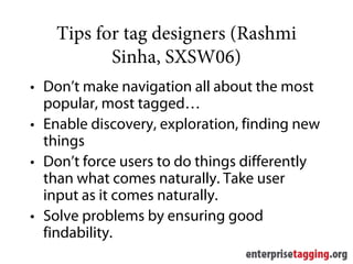 Tips for tag designers (Rashmi
           Sinha, SXSW06)
• Don’t make navigation all about the most
  popular, most tagged…
• Enable discovery, exploration, finding new
  things
• Don’t force users to do things differently
  than what comes naturally. Take user
  input as it comes naturally.
• Solve problems by ensuring good
  findability.
 