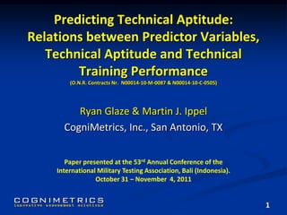 Predicting Technical Aptitude:
Relations between Predictor Variables,
Technical Aptitude and Technical
Training Performance
(O.N.R. Contracts Nr. N00014-10-M-0087 & N00014-10-C-0505)
Ryan Glaze & Martin J. Ippel
CogniMetrics, Inc., San Antonio, TX
1
Paper presented at the 53rd Annual Conference of the
International Military Testing Association, Bali (Indonesia).
October 31 – November 4, 2011
 
