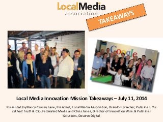 lll
Local Media Innovation Mission Takeaways – July 11, 2014
Presented by Nancy Cawley Lane, President, Local Media Association, Brandon Erlacher, Publisher, The
Elkhart Truth & CIO, Federated Media and Chris Jones, Director of Innovation Wire & Publisher
Solutions, Deseret Digital
 