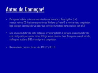 Antes de Começar!
• Para poder instalar o sistema operativo tem de formatar o disco rígido = (c:/)
  ou seja insira o CD do sistema operativo do Windows xp/vista/7 e reinicie o seu computador,
  logo asseguir o computador vai pedir que carregue numa tecla para arrancar com o CD.

• Se o seu computador não pedir nada para arrancar pelo CD , é porque o seu computador não
  está configurado para iniciar com o CD logo tem de reiniciar. Tera de reparar no ecrã inicial o
  atalho para aceder a BIOS ai configurar o computador.

• Na maioria dos casos as teclas são ; ESC, F2 e DELETE.
 