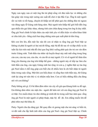 Điểm Tựa Niềm Tin

Ngày xưa ngày xưa có một ông lão tài phép sống với đàn tuần lọc và những chú
lùn giúp việc trong một xưởng sản xuất đồ chơi ở tận Bắc Cực. Ông là một người
rất vui tính và tốt bụng, chuyên đi khắp nơi để phát quà cho những đứa trẻ ngoan
vào đúng ngày lễ Giáng sinh hàng năm. Mọi người trên khắp thế giới biết đến ông
qua nhiều tên gọi khác nhau, nhưng tình cảm chứa đựng trong tim ông là duy nhất.
Ông già Noel chính là hiện thân của một tình yêu vô điều kiện và niềm khao khát
sẻ chia tình yêu - bằng cách ban tặng những món quà xuất phát từ tấm lòng.

Khi con lớn lên, đến một lúc nào đó con sẽ nhận ra rằng ông già Noel thật sự
không cứ phải là người có hai má đỏ hồng, mặc bộ đồ đỏ rực rõ và đáp chiếc xe do
tuần lộc kéo trên mái nhà đề chui qua ống khói xuống phát quà cho trẻ em vào đêm
trước Giáng sinh. Tinh thần rủa nhân vật huyền thoại này mãi mãi sống trong lòng
của con, của mẹ con, của cha, và của tất cả mọi người. Có vô số người kế thừa tấm
lòng yêu thương của ông trên khắp thế gian - những người này sẽ tiếp tục làm cho
tinh thần của ông, của ngày Giáng sinh lan rộng và con ạ, ý nghĩa thật sự rủa ông
già Noel nằm ở chỗ ông giúp con biết cho đi nhiều hơn là chỉ biết nhận từ người
khác trong cuộc sống. Một khi con hiểu được và sống theo tinh thần này, thì Giáng
sinh lại càng trở nên thú vị và nhiệm mầu hơn. Con có hiểu những điều cha đang
nói với con không?

Patty không nói gì. Cô bé đăm đăm nhìn vào cây sồi già qua khung kính xe để ngỏ.
Em không dám nhìn vào mặt cha - người đã luôn nói với em rằng ông già Noel là
có thật. Em muốn được tin như những gì mình đã tin trong suốt bao năm qua- rằng
ông già Noel là một người có phép thuật, mặc bộ đồ đỏ. Em chẳng muốn lớn để
phải nhìn mọi thứ khác đi.

Patty- Người cha dịu dàng gọi. Bé quay đầu và gương mặt cha toả sáng vẻ hiền từ,
và đôi mắt cha lấp lánh ánh nhìn của ông già Noel- ông già Noel thật sự. Chính

Ebookfree.vn                                                             Page 10
 