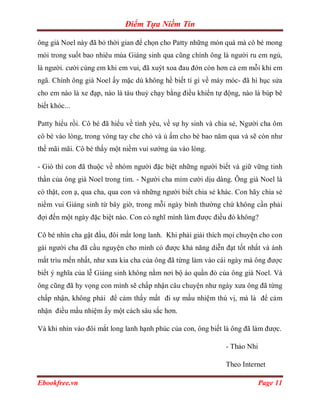 Điểm Tựa Niềm Tin

ông già Noel này đã bỏ thời gian để chọn cho Patty những món quà mà cô bé mong
mỏi trong suốt bao nhiêu mùa Giáng sinh qua cũng chính ông là người ru em ngủ,
là người. cười cùng em khi em vui, đã xuýt xoa đau đớn còn hơn cả em mỗi khi em
ngã. Chính ông già Noel ấy mặc dù không hề biết tí gì về máy móc- đã hì hục sửa
cho em nào là xe đạp, nào là tàu thuỷ chạy bằng điều khiển tự động, nào là búp bê
biết khóc...

Patty hiểu rồi. Cô bé đã hiểu về tình yêu, về sự hy sinh và chia sẻ, Người cha ôm
cô bé vào lòng, trong vòng tay che chỏ và ủ ấm cho bé bao năm qua và sẽ còn như
thế mãi mãi. Cô bé thấy một niềm vui sướng ùa vào lòng.

- Giò thì con đã thuộc về nhóm người đặc biệt những người biết và giữ vững tinh
thần của ông già Noel trong tim. - Người cha mỉm cười dịu dàng. Ông già Noel là
có thật, con ạ, qua cha, qua con và những người biết chia sẻ khác. Con hãy chia sẻ
niềm vui Giáng sinh từ bây giờ, trong mỗi ngày bình thường chứ không cần phải
đợi đến một ngày đặc biệt nào. Con có nghĩ mình làm được điều đó không?

Cô bé nhìn cha gật đầu, đôi mắt long lanh. Khi phải giải thích mọi chuyện cho con
gái người cha đã cầu nguyện cho mình có được khả năng diễn đạt tốt nhất và ánh
mắt trìu mến nhất, như xưa kia cha của ông đã từng làm vào cái ngày mà ông được
biết ý nghĩa của lễ Giáng sinh không nằm nơi bộ áo quần đỏ của ông già Noel. Và
ông cũng đã hy vọng con mình sẽ chấp nhận câu chuyện như ngày xưa ông đã từng
chấp nhận, không phải để cảm thấy mất đi sự mầu nhiệm thú vị, mà là để cảm
nhận điều mầu nhiệm ấy một cách sâu sắc hơn.

Và khi nhìn vào đôi mắt long lanh hạnh phúc của con, ông biết là ông đã làm được.

                                                               - Thảo Nhi

                                                               Theo Internet

Ebookfree.vn                                                                Page 11
 