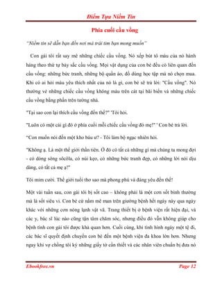Điểm Tựa Niềm Tin

                                Phía cuối cầu vồng

“Niềm tin sẽ dẫn bạn đến nơi mà trái tim bạn mong muốn”

  Con gái tôi rất say mê những chiếc cầu vồng. Nó xếp bút tô màu của nó hành
hàng theo thứ tự bảy sắc cầu vồng. Mọi vật dụng của con bé đều có liên quan đến
cầu vồng: những bức tranh, những bộ quần áo, đồ dùng học tập mà nó chọn mua.
Khi có ai hỏi màu yêu thích nhất của nó là gì, con bé sẽ trả lời: "Cầu vồng". Nó
thường vẻ những chiếc cầu vồng không màu trên cát tại bãi biển và những chiếc
cầu vồng bằng phấn trên tường nhà.

"Tại sao con lại thích cầu vồng đến thế?" 'Tôi hỏi.

"Luôn có một cái gì đó ở phía cuối mỗi chiếc cầu vồng đó mẹ!" ' Con bé trả lời.

“Con muốn nói đến một kho báu ư? - Tôi làm bộ ngạc nhiên hỏi.

"Không ạ. Là một thế giới thần tiên. Ở đó có tất cả những gì mà chúng ta mong đợi
- có dòng sông sôcôla, có núi kẹo, có những bức tranh đẹp, có những lời nói dịu
dàng, có tất cả mẹ ạ!"

Tôi mỉm cười. Thế giới tuổi thơ sao mà phong phú và đáng yêu đến thế!

Một vài tuần sau, con gái tôi bị sốt cao – không phải là một cơn sốt bình thường
mà là sốt siêu vi. Con bé cứ nằm mê man trên giường bệnh hết ngày này qua ngày
khác với những cơn nóng lạnh vật vã. Trang thiết bị ở bệnh viện rất hiện đại, và
các y, bác sĩ lúc nào cũng tận tâm chăm sóc, nhưng điều đó vẫn không giúp cho
bệnh tình con gái tôi được khả quan hơn. Cuối cùng, khi tình hình ngày một tệ đi,
các bác sĩ quyết định chuyển con bé đến một bệnh viện đa khoa lớn hơn. Nhưng
ngay khi vợ chồng tôi ký những giấy tờ cần thiết và các nhân viên chuẩn bị đưa nó



Ebookfree.vn                                                              Page 12
 