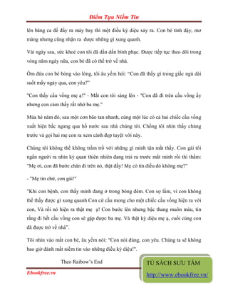 Điểm Tựa Niềm Tin

lên băng ca để đẩy ra máy bay thì một điều kỳ diệu xảy ra. Con bé tỉnh dậy, mơ
màng nhưng cũng nhận ra được những gì xung quanh.

Vài ngày sau, sức khoẻ con tôi đã dần dần bình phục. Được tiếp tục theo dõi trong
vòng năm ngày nữa, con bé đã có thể trở về nhà.

Ôm đứa con bé bỏng vào lòng, tôi âu yếm hỏi: “Con đã thấy gì trong giấc ngủ dài
suốt mấy ngày qua, con yêu?”

"Con thấy cầu vồng mẹ ạ!" - Mắt con tôi sáng lên - "Con đã đi trên cầu vồng ấy
nhưng con cảm thấy rất nhớ ba mẹ."

Mùa hè năm đó, sau một cơn bão tan nhanh, cùng một lúc có cả hai chiếc cầu vồng
xuất hiện bắc ngang qua hồ nước sau nhà chúng tôi. Chồng tôi nhìn thấy chúng
trước và gọi hai mẹ con ra xem cảnh đẹp tuyệt vời này.

Chúng tôi không thể không trầm trồ với những gì mình tận mắt thấy. Con gái tôi
ngẩn người ra nhìn kỳ quan thiên nhiên đang trải ra trước mắt mình rồi thì thầm:
"Mẹ ơi, con đã bước chân đi trên nó, thật đấy! Mẹ có tin điều đó không mẹ?”

- "Mẹ tin chứ, con gái!"

"Khi con bệnh, con thấy mình đang ở trong bóng đêm. Con sợ lắm, vì con không
thể thấy được gì xung quanh Con cứ cầu mong cho một chiếc cầu vồng hiện ra với
con, Và rồi nó hiện ra thật mẹ ạ! Con bước lên nhưng bậc thang muôn màu, tin
rằng đi hết cầu vồng con sẽ gặp được ba mẹ. Và thật kỳ diệu mẹ ạ, cuối cùng con
đã được trở về nhà”.

Tôi nhìn vào mắt con bé, âu yếm nói: "Con nói đúng, con yêu. Chúng ta sẽ không
bao giờ đánh mất niềm tin vào những điều kỳ diệu!".

                Theo Raibow’s End                        TỦ SÁCH SƯU TẦM
Ebookfree.vn                                                           Page 13
                                                         http://www.ebookfree.vn/
 